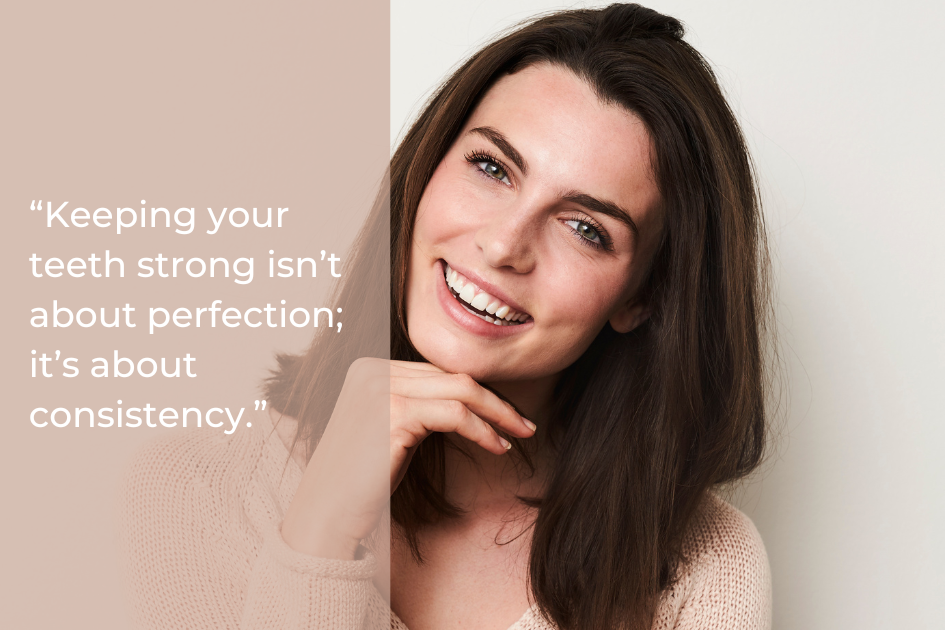 A woman with brown hair smiles at the camera, resting her chin on her hand. Beside her, text reads: “Keeping your teeth strong isn’t about perfection; it’s about consistency.”.